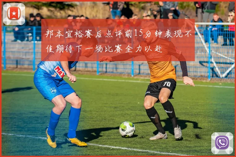 邦本宜裕赛后点评前15分钟表现不佳期待下一场比赛全力以赴