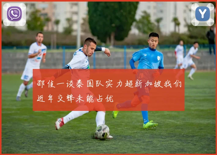 邵佳一谈泰国队实力超新加坡我们近年交锋未能占优