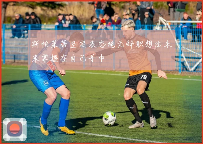 斯帕莱蒂坚定表态绝无辞职想法未来掌握在自己手中
