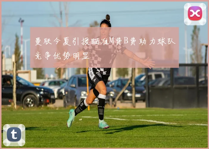 曼联今夏引援瞄准M费B费助力球队竞争优势明显