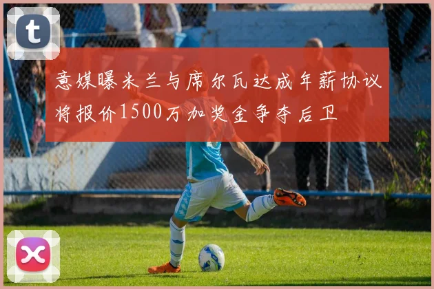 意媒曝米兰与席尔瓦达成年薪协议将报价1500万加奖金争夺后卫