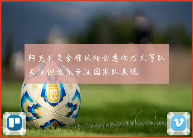 阿克利乌舍确认转会意向尤文等队关注但优先专注国家队表现