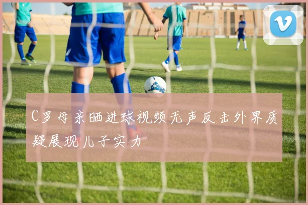 C罗母亲晒进球视频无声反击外界质疑展现儿子实力