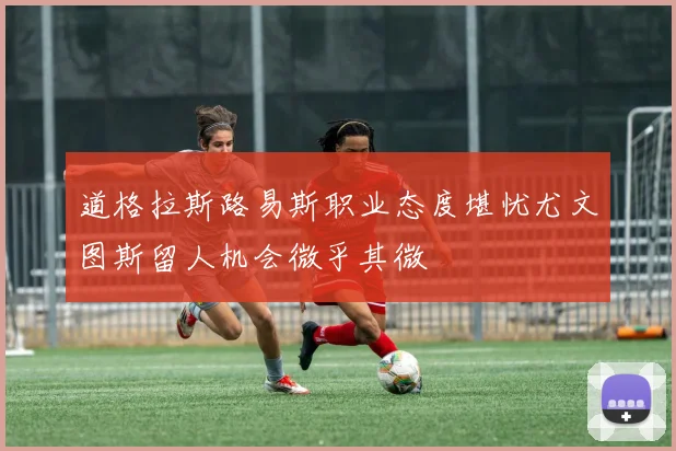 道格拉斯路易斯职业态度堪忧尤文图斯留人机会微乎其微