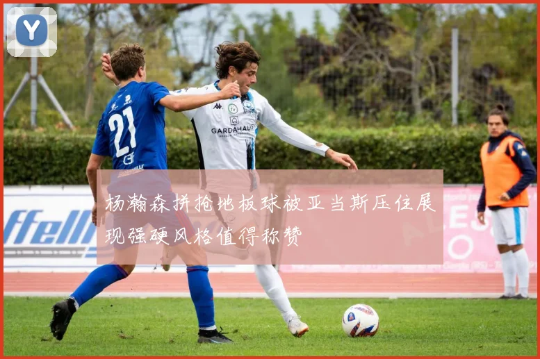 杨瀚森拼抢地板球被亚当斯压住展现强硬风格值得称赞
