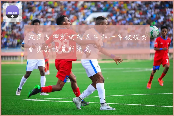 波罗与热刺续约五年加一年被视为非卖品的最新消息