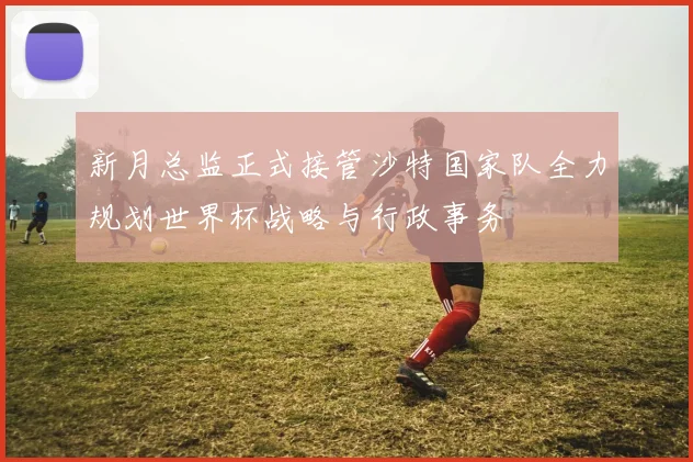 新月总监正式接管沙特国家队全力规划世界杯战略与行政事务