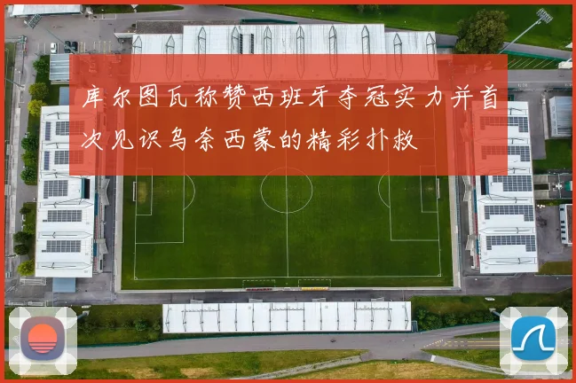 库尔图瓦称赞西班牙夺冠实力并首次见识乌奈西蒙的精彩扑救