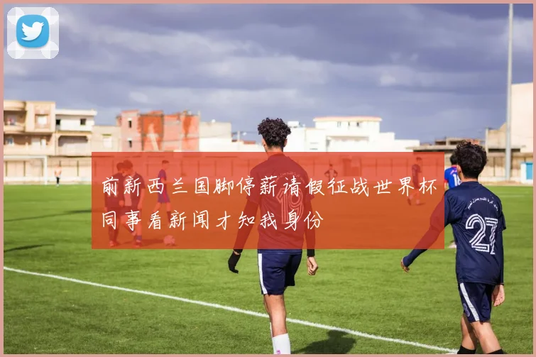 前新西兰国脚停薪请假征战世界杯同事看新闻才知我身份