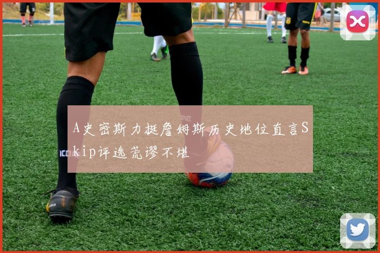 A史密斯力挺詹姆斯历史地位直言Skip评选荒谬不堪