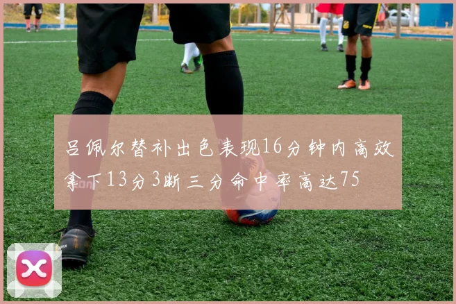 吕佩尔替补出色表现16分钟内高效拿下13分3断三分命中率高达75