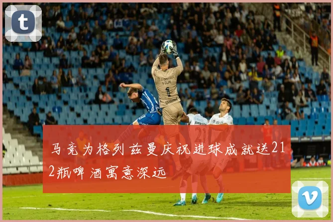 马竞为格列兹曼庆祝进球成就送212瓶啤酒寓意深远