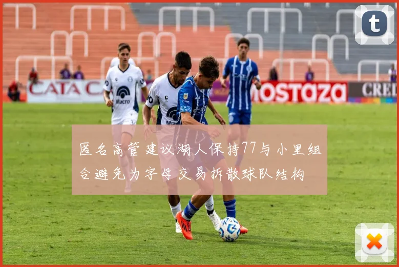 匿名高管建议湖人保持77与小里组合避免为字母交易拆散球队结构