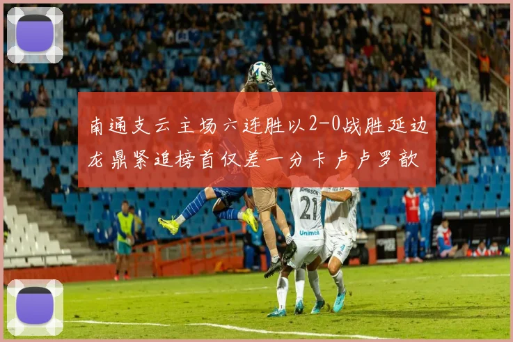 南通支云主场六连胜以2-0战胜延边龙鼎紧追榜首仅差一分卡卢卢罗歆破门助力