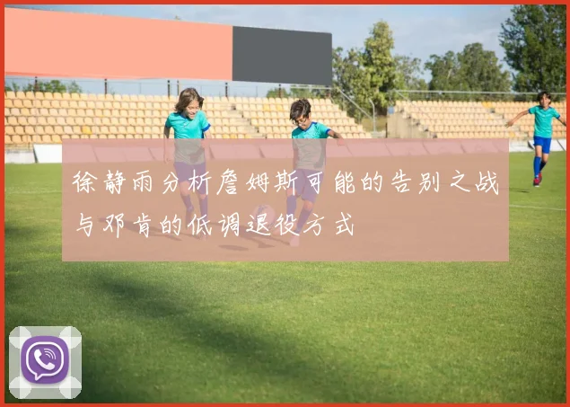 徐静雨分析詹姆斯可能的告别之战与邓肯的低调退役方式