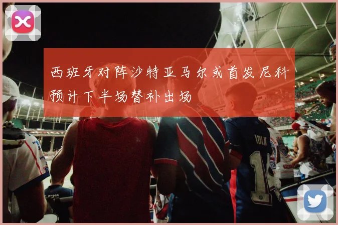 西班牙对阵沙特亚马尔或首发尼科预计下半场替补出场