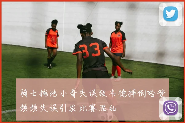 骑士拖地小哥失误致韦德摔倒哈登频频失误引发比赛混乱