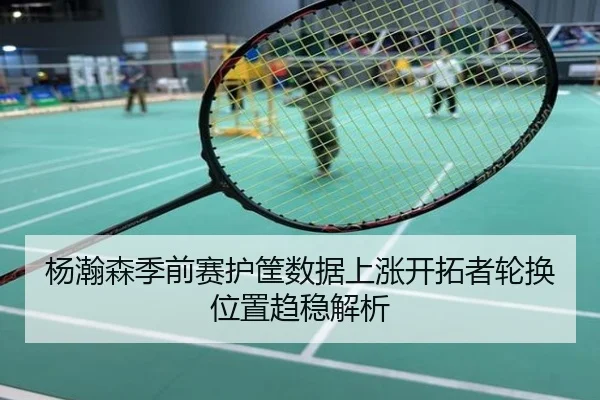 杨瀚森季前赛护筐数据上涨开拓者轮换位置趋稳解析